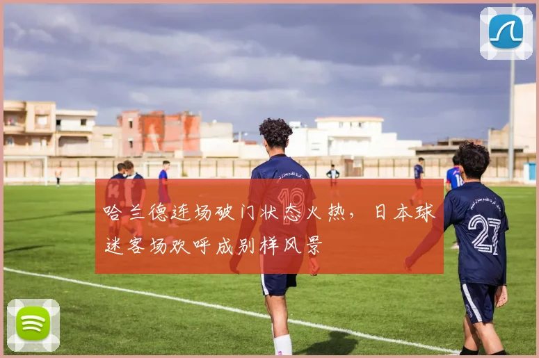 哈兰德连场破门状态火热，日本球迷客场欢呼成