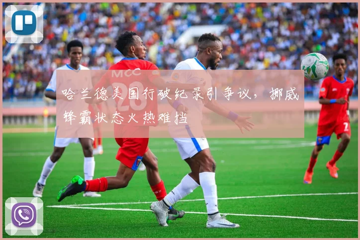 哈兰德美国行破纪录引争议,挪威锋霸状态火热难挡