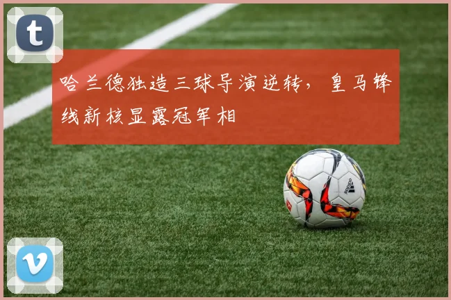 哈兰德独造三球导演逆转，皇马锋线新核显露冠